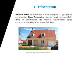 1- Présentation

Maisons Hervé est l'une des quatre marques du groupe de
construction Diogo Fernandes. Maisons Hervé est spécialisée
dans la construction de maisons individuelles basse
consommation élégantes et confortables.




          http://www.diogo.fr/le-groupe/maisons-herve
 