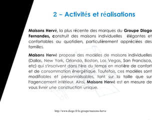 2 - Activités et réalisations

Maisons Hervé, la plus récente des marques du Groupe Diogo
Fernandes, construit des maisons individuelles élégantes et
confortables au quotidien, particulièrement appr éci ées des
familles.

Maisons Hervé propose des modèles de maisons individuelles
(Dallas, New York, Orlando, Boston, Las Vegas, San Francisco,
etc) qui s'inscrivent dans l'ère du temps en mati ère de confort
et de consommation énergétique. Toutefois, ces mod èles sont
modifiables et personnalisables, tant sur la taille que sur
l'agencement intérieur. Ainsi, Maisons Hervé est en mesure de
vous livrer une construction unique.




             http://www.diogo.fr/le-groupe/maisons-herve
 