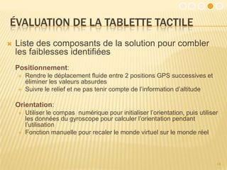 ÉVALUATION DE LA TABLETTE TACTILE
   Liste des composants de la solution pour combler
    les faiblesses identifiées
    Positionnement:
       Rendre le déplacement fluide entre 2 positions GPS successives et
        éliminer les valeurs absurdes
       Suivre le relief et ne pas tenir compte de l’information d’altitude

    Orientation:
       Utiliser le compas numérique pour initialiser l’orientation, puis utiliser
        les données du gyroscope pour calculer l’orientation pendant
        l’utilisation
       Fonction manuelle pour recaler le monde virtuel sur le monde réel



                                                                                 14
 