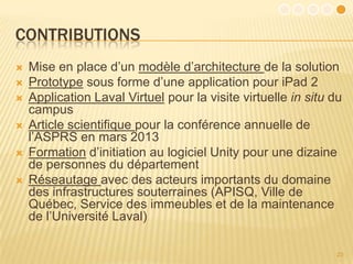 CONTRIBUTIONS
   Mise en place d’un modèle d’architecture de la solution
   Prototype sous forme d’une application pour iPad 2
   Application Laval Virtuel pour la visite virtuelle in situ du
    campus
   Article scientifique pour la conférence annuelle de
    l’ASPRS en mars 2013
   Formation d’initiation au logiciel Unity pour une dizaine
    de personnes du département
   Réseautage avec des acteurs importants du domaine
    des infrastructures souterraines (APISQ, Ville de
    Québec, Service des immeubles et de la maintenance
    de l’Université Laval)

                                                                23
 