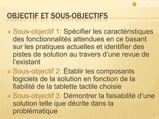 OBJECTIF ET SOUS-OBJECTIFS
 Sous-objectif 1: Spécifier les caractéristiques
  des fonctionnalités attendues en ce basant
  sur les pratiques actuelles et identifier des
  pistes de solution au travers d’une revue de
  l’existant
 Sous-objectif 2: Établir les composants
  logiciels de la solution en fonction de la
  fiabilité de la tablette tactile choisie
 Sous-objectif 3: Démontrer la faisabilité d’une
  solution telle que décrite dans la
  problématique                                 8
 