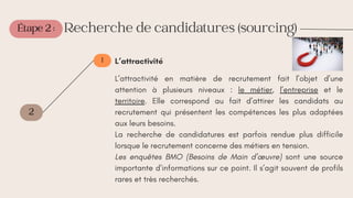 Étape 2 :
2
1
Recherche de candidatures (sourcing)
L’attractivité
L’attractivité en matière de recrutement fait l’objet d’une
attention à plusieurs niveaux : le métier, l’entreprise et le
territoire. Elle correspond au fait d’attirer les candidats au
recrutement qui présentent les compétences les plus adaptées
aux leurs besoins.
La recherche de candidatures est parfois rendue plus difficile
lorsque le recrutement concerne des métiers en tension.
Les enquêtes BMO (Besoins de Main d’œuvre) sont une source
importante d’informations sur ce point. Il s’agit souvent de profils
rares et très recherchés.
 