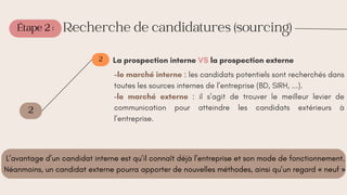 Étape 2 :
2
2
Recherche de candidatures (sourcing)
La prospection interne VS la prospection externe
-le marché interne : les candidats potentiels sont recherchés dans
toutes les sources internes de l’entreprise (BD, SIRH, ...).
−le marché externe : il s’agit de trouver le meilleur levier de
communication pour atteindre les candidats extérieurs à
l’entreprise.
L’avantage d’un candidat interne est qu’il connaît déjà l’entreprise et son mode de fonctionnement.
Néanmoins, un candidat externe pourra apporter de nouvelles méthodes, ainsi qu’un regard « neuf »
 