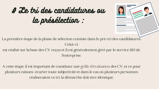 § Le tri des candidatures ou
la présélection :
La première étape de la phase de sélection consiste dans le pré-tri des candidatures.
Celui-ci
est réalisé sur la base des CV reçus et il est généralement géré par le service RH de
l’entreprise.
A cette étape, il est important de constituer une grille d’évaluation des CV, et ce pour
plusieurs raisons : écarter toute subjectivité et dans le cas où plusieurs personnes
réaliseraient ce tri, la démarche doit être identique.
 