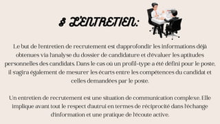 Le but de l'entretien de recrutement est d'approfondir les informations déjà
obtenues via l'analyse du dossier de candidature et d'évaluer les aptitudes
personnelles des candidats. Dans le cas où un profil-type a été défini pour le poste,
il s'agira également de mesurer les écarts entre les compétences du candidat et
celles demandées par le poste.
Un entretien de recrutement est une situation de communication complexe. Elle
implique avant tout le respect d'autrui en termes de réciprocité dans l'échange
d'information et une pratique de l'écoute active.
§ L'ENTRETIEN:
 