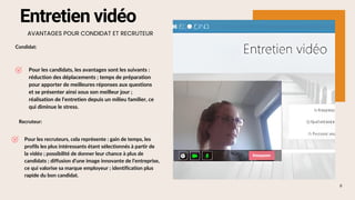 8
Pour les recruteurs, cela représente : gain de temps, les
profils les plus intéressants étant sélectionnés à partir de
la vidéo ; possibilité de donner leur chance à plus de
candidats ; diffusion d’une image innovante de l’entreprise,
ce qui valorise sa marque employeur ; identification plus
rapide du bon candidat.
Entretien vidéo
AVANTAGES POUR CONDIDAT ET RECRUTEUR
Condidat:
Pour les candidats, les avantages sont les suivants :
réduction des déplacements ; temps de préparation
pour apporter de meilleures réponses aux questions
et se présenter ainsi sous son meilleur jour ;
réalisation de l’entretien depuis un milieu familier, ce
qui diminue le stress.
Recruteur:
 