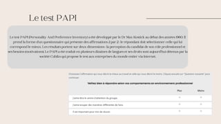Le test PAPI (Personality And Preference Inventory) a été développé par le Dr Max Kostick au début des années 1960. Il
prend la forme d’un questionnaire qui présente des affirmations 2 par 2 ; le répondant doit sélectionner celle qui lui
correspond le mieux. Les résultats portent sur deux dimensions : la perception du candidat de son rôle professionnel et
ses besoins (motivations). Le PAPI a été traduit en plusieurs dizaines de langues et ses droits sont aujourd’hui détenus par la
société Cubiks qui propose le test aux entreprises du monde entier via Internet.
Le test PAPI
 
