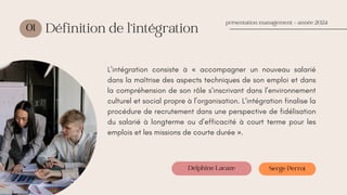 01
L’intégration consiste à « accompagner un nouveau salarié
dans la maîtrise des aspects techniques de son emploi et dans
la compréhension de son rôle s’inscrivant dans l’environnement
culturel et social propre à l’organisation. L’intégration finalise la
procédure de recrutement dans une perspective de fidélisation
du salarié à longterme ou d’efficacité à court terme pour les
emplois et les missions de courte durée ».
présentation management - année 2024
Définition de l’intégration
Delphine Lacaze Serge Perrot
 
