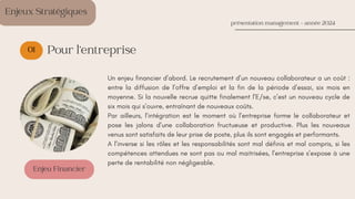 01
Enjeu Financier
présentation management - année 2024
Pour l’entreprise
Un enjeu financier d’abord. Le recrutement d’un nouveau collaborateur a un coût :
entre la diffusion de l’offre d’emploi et la fin de la période d’essai, six mois en
moyenne. Si la nouvelle recrue quitte finalement l’E/se, c’est un nouveau cycle de
six mois qui s’ouvre, entraînant de nouveaux coûts.
Par ailleurs, l’intégration est le moment où l’entreprise forme le collaborateur et
pose les jalons d’une collaboration fructueuse et productive. Plus les nouveaux
venus sont satisfaits de leur prise de poste, plus ils sont engagés et performants.
A l’inverse si les rôles et les responsabilités sont mal définis et mal compris, si les
compétences attendues ne sont pas ou mal maitrisées, l’entreprise s’expose à une
perte de rentabilité non négligeable.
Enjeux Stratégiques
 