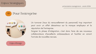01
Enjeu d’Image
Enjeux Stratégiques
présentation management - année 2024
Pour l’entreprise
Un turnover (taux du renouvellement du personnel) trop important
peut avoir un effet désastreux sur la marque employeur et la
réputation de l’entreprise.
Soigner la phase d’intégration, c’est donc faire de ses nouveaux
collaborateurs d’excellents ambassadeurs et faciliter en amont
l’arrivée de nouvelles recrues.
 
