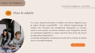 02
Il y a deux objectifs principaux à réaliser une bonne intégration pour
le salarié d’après Lacaze(2010) : Tout d’abord l’apprentissage de
l’emploi afin d’acquérir les compétences nécessaires au nouveau
poste et ainsi assurer une bonne immersion, puis l’intégration sociale
qui représente également un enjeu important dans le but de trouver
sa place dans l'organisation.
La période d'intégration conditionne la suite de la carrière du salarié
dans sa nouvelle entreprise.
présentation management - année 2024
Pour le salarié
Enjeux Stratégiques
Elle va lui permettre :
 