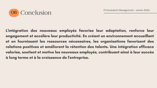06 Conclusion
L'intégration des nouveaux employés favorise leur adaptation, renforce leur
engagement et accélère leur productivité. En créant un environnement accueillant
et en fournissant les ressources nécessaires, les organisations favorisent des
relations positives et améliorent la rétention des talents. Une intégration efficace
valorise, soutient et motive les nouveaux employés, contribuant ainsi à leur succès
à long terme et à la croissance de l'entreprise.
Présentation Management - année 2024
 