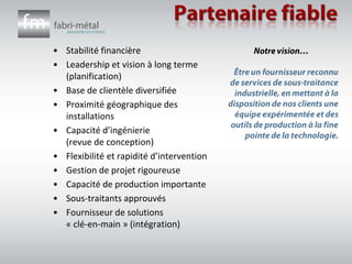 Partenaire fiableStabilité financièreLeadership et vision à long terme (planification)Base de clientèle diversifiéeProximité géographique des installationsCapacité d’ingénierie       (revue de conception)Flexibilité et rapidité d’interventionGestion de projet rigoureuseCapacité de production importanteSous-traitants approuvésFournisseur de solutions 	« clé-en-main » (intégration)Notre vision…Être un fournisseur reconnu de services de sous-traitance industrielle, en mettant à la disposition de nos clients une équipe expérimentée et des outils de production à la fine pointe de la technologie.