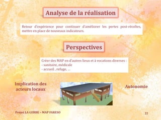 22Projet LA GERBE – MAP FARESO
Analyse de la réalisation
Retour d’expérience pour continuer d’améliorer les pertes post-récoltes,
mettre en place de nouveaux indicateurs.
Perspectives
Créer des MAP en d’autres lieux et à vocations diverses :
- sanitaire, médicale
- accueil , refuge, …
Autonomie
Implication des
acteurs locaux
 