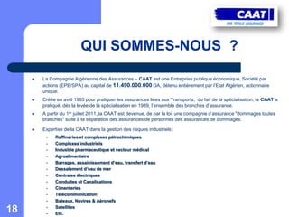 QUI SOMMES-NOUS ?

        La Compagnie Algérienne des Assurances – CAAT est une Entreprise publique économique, Société par
         actions (EPE/SPA) au capital de 11.490.000.000 DA, détenu entièrement par l’Etat Algérien, actionnaire
         unique.
        Créée en avril 1985 pour pratiquer les assurances liées aux Transports, du fait de la spécialisation, la CAAT a
         pratiqué, dés la levée de la spécialisation en 1989, l’ensemble des branches d’assurance.
        A partir du 1er juillet 2011, la CAAT est devenue, de par la loi, une compagnie d’assurance "dommages toutes
         branches" suite à la séparation des assurances de personnes des assurances de dommages.

        Expertise de la CAAT dans la gestion des risques industriels :
          •   Raffineries et complexes pétrochimiques
          •   Complexes industriels
          •   Industrie pharmaceutique et secteur médical
          •   Agroalimentaire
          •   Barrages, assainissement d’eau, transfert d’eau
          •   Dessalement d’eau de mer
          •   Centrales électriques
          •   Conduites et Canalisations
          •   Cimenteries
          •   Télécommunication
          •   Bateaux, Navires & Aéronefs

18        •
          •
              Satellites
              Etc.
 