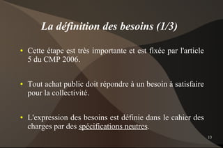 La définition des besoins (1/3)
●   Cette étape est très importante et est fixée par l'article
    5 du CMP 2006.

●   Tout achat public doit répondre à un besoin à satisfaire
    pour la collectivité.

●   L'expression des besoins est définie dans le cahier des
    charges par des spécifications neutres.
                                                                 13
 