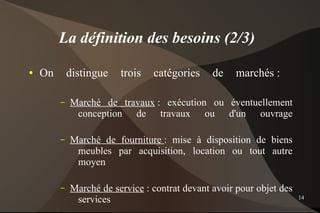 La définition des besoins (2/3)
●   On       distingue   trois   catégories     de    marchés :

         –   Marché de travaux : exécution ou éventuellement
              conception de travaux ou d'un ouvrage

         –   Marché de fourniture : mise à disposition de biens
              meubles par acquisition, location ou tout autre
              moyen

         –   Marché de service : contrat devant avoir pour objet des
              services                                                 14
 