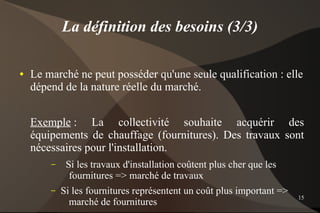 La définition des besoins (3/3)

●   Le marché ne peut posséder qu'une seule qualification : elle
    dépend de la nature réelle du marché.


    Exemple : La collectivité souhaite acquérir des
    équipements de chauffage (fournitures). Des travaux sont
    nécessaires pour l'installation.
        –    Si les travaux d'installation coûtent plus cher que les
              fournitures => marché de travaux
        –   Si les fournitures représentent un coût plus important =>
                                                                        15
              marché de fournitures
 