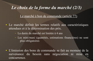 Le choix de la forme du marché (2/3)
              Le marché à bon de commande (article 77)

●   Le marché définit les termes relatifs aux caractéristiques
    attendues et à la détermination des prix.
        –   La durée du marché est limitée à 4 ans
        –   Les mini/maxi (quantités, estimations financières) ne sont
             plus obligatoires


●   L'émission des bons de commande se fait au moment de la
    survenance du besoin sans négociation ni mise en
                                                          17
    concurrence.
 