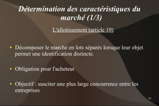 Détermination des caractéristiques du
                 marché (1/3)
                     L'allotissement (article 10)

●   Décomposer le marché en lots séparés lorsque leur objet
    permet une identification distincte.

●   Obligation pour l'acheteur

●   Objectif : susciter une plus large concurrence entre les
    entreprises
                                                               19
 