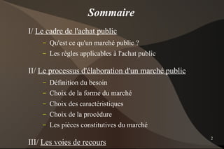 Sommaire
I/ Le cadre de l'achat public
    –   Qu'est ce qu'un marché public ?
    –   Les règles applicables à l'achat public

II/ Le processus d'élaboration d'un marché public
    –   Définition du besoin
    –   Choix de la forme du marché
    –   Choix des caractéristiques
    –   Choix de la procédure
    –   Les pièces constitutives du marché
                                                    2
III/ Les voies de recours
 