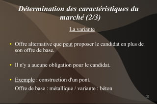Détermination des caractéristiques du
                 marché (2/3)
                             La variante

●   Offre alternative que peut proposer le candidat en plus de
    son offre de base.

●   Il n'y a aucune obligation pour le candidat.

●   Exemple : construction d'un pont.
    Offre de base : métallique / variante : béton
                                                                 20
 