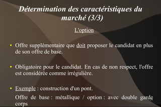 Détermination des caractéristiques du
                 marché (3/3)
                             L'option

●   Offre supplémentaire que doit proposer le candidat en plus
    de son offre de base.

●   Obligatoire pour le candidat. En cas de non respect, l'offre
    est considérée comme irrégulière.

●   Exemple : construction d'un pont.
    Offre de base : métallique / option : avec double garde
                                                          21
    corps
 