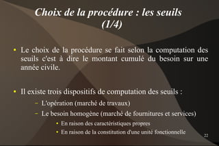 Choix de la procédure : les seuils
                       (1/4)

●   Le choix de la procédure se fait selon la computation des
    seuils c'est à dire le montant cumulé du besoin sur une
    année civile.

●   Il existe trois dispositifs de computation des seuils :
        –   L'opération (marché de travaux)
        –   Le besoin homogène (marché de fournitures et services)
                 ●   En raison des caractéristiques propres
                 ●   En raison de la constitution d'une unité fonctionnelle   22
 