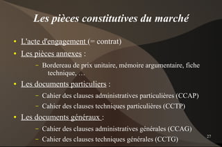 Les pièces constitutives du marché
●   L'acte d'engagement (= contrat)
●   Les pièces annexes :
        –   Bordereau de prix unitaire, mémoire argumentaire, fiche
             technique, …
●   Les documents particuliers :
        –   Cahier des clauses administratives particulières (CCAP)
        –   Cahier des clauses techniques particulières (CCTP)
●   Les documents généraux :
        –   Cahier des clauses administratives générales (CCAG)
                                                                      27
        –   Cahier des clauses techniques générales (CCTG)
 