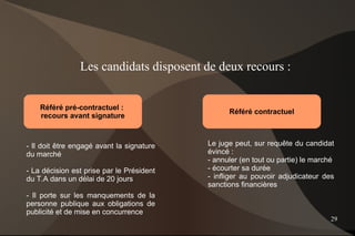 Les candidats disposent de deux recours :


    Référé pré-contractuel :
                                                 Référé contractuel
    recours avant signature



- Il doit être engagé avant la signature   Le juge peut, sur requête du candidat
du marché                                  évincé :
                                           - annuler (en tout ou partie) le marché
- La décision est prise par le Président   - écourter sa durée
du T.A dans un délai de 20 jours           - infliger au pouvoir adjudicateur des
                                           sanctions financières
- Il porte sur les manquements de la
personne publique aux obligations de
publicité et de mise en concurrence
                                                                                 29
 