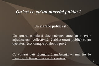 Qu'est ce qu'un marché public ?

               Un marché public est :

Un contrat conclu à titre onéreux entre un pouvoir
adjudicateur (collectivité, établissement public) et un
opérateur économique public ou privé.


Ce contrat doit répondre à un besoin en matière de
travaux, de fournitures ou de services.
                                                          4
 