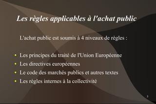 Les règles applicables à l'achat public

     L'achat public est soumis à 4 niveaux de règles :

●    Les principes du traité de l'Union Européenne
●    Les directives européennes
●    Le code des marchés publics et autres textes
●    Les règles internes à la collectivité

                                                         5
 
