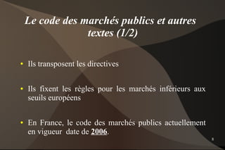 Le code des marchés publics et autres
                 textes (1/2)

●   Ils transposent les directives

●   Ils fixent les règles pour les marchés inférieurs aux
    seuils européens

●   En France, le code des marchés publics actuellement
    en vigueur date de 2006.
                                                            8
 