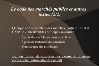 Le code des marchés publics et autres
             textes (2/2)

Quelque soit le montant des marchés, l'article 1er II du
CMP de 2006 fixent les principes suivants :
    –   Égalité d'accès à la commande publique
    –   Égalité de traitement des candidats
    –   Transparence des procédures


Le non respect de ces principes expose à un risque
contentieux (administratif et pénal)                       9
 