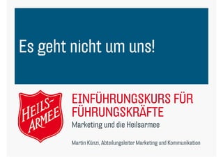 Es geht nicht um uns!

        EINFÜHRUNGSKURS FÜR
        FÜHRUNGSKRÄFTE
        Marketing d die Heilsarmee
        M k i und di H il

        Martin Künzi, Abteilungsleiter Marketing und Kommunikation
 