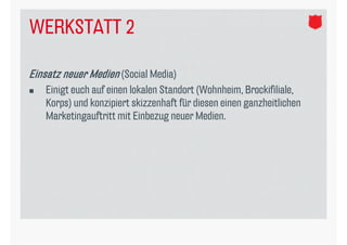 WERKSTATT 2

Einsatz neuer Medien (Social Media)
   Einigt euch auf einen lokalen Standort (Wohnheim, Brockifiliale,
    Korps) und konzipiert skizzenhaft für diesen einen ganzheitlichen
    Marketingauftritt mit Einbezug neuer Medien.
 