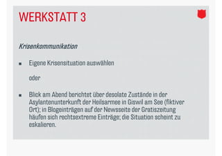 WERKSTATT 3

Krisenkommunikation

   Eigene Krisensituation auswählen

    oder

   Blick am Abend berichtet über desolate Zustände in der
    Asylantenunterkunft der Heilsarmee in Giswil am See (fiktiver
    Ort); in Blogeinträgen auf der Newsseite der Gratiszeitung
    häufen sich rechtsextreme Einträge; die Situation scheint zu
    eskalieren.
 