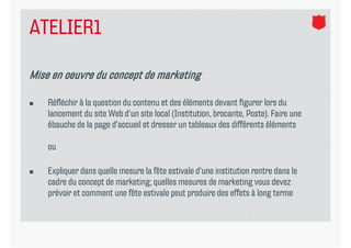 ATELIER1

Mise en oeuvre du concept de marketing

   Réfléchir à la question du contenu et des éléments devant figurer lors du
    lancement d site W b d‘ site l l (I
    l           du     Web d‘un      local (Institution, b
                                                         brocante, P
                                                                   Poste). F
                                                                        ) Faire une
    ébauche de la page d‘accueil et dresser un tableaux des différents éléments

    ou

   Expliquer dans quelle mesure la fête estivale d‘une institution rentre dans le
    cadre du concept de marketing; quelles mesures de marketing vous devez
    prévoir et comment une fête estivale peut produire des effets à long terme
 