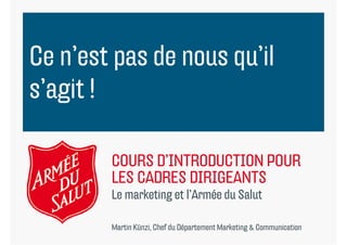 Ce n’est pas de nous qu il
   n est             qu’il
s’agit !
 ’ it

        COURS D INTRODUCTION POUR
              D’INTRODUCTION
        LES CADRES DIRIGEANTS
        Le
        L marketing et l’A é d S l
             k i       l’Armée du Salut

        Martin Künzi, Chef du Département Marketing & Communication
 