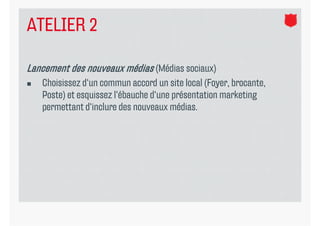 ATELIER 2

Lancement des nouveaux médias (Médias sociaux)
   Choisissez d‘un commun accord un site local (Foyer, brocante,
    Poste) et esquissez l‘ébauche d‘une présentation marketing
    permettant d‘inclure des nouveaux médias.
 