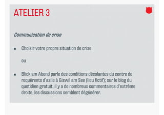 ATELIER 3

Communication de crise

   Choisir votre propre situation de crise

    ou

   Blick am Abend parle des conditions désolantes du centre de
                     p
    requérents d‘asile à Giswil am See (lieu fictif); sur le blog du
    quotidien gratuit, il y a de nombreux commentaires d‘extrême
    droite, les discussions semblent dégénérer.
 