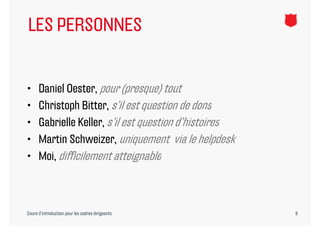 LES PERSONNES


•     Daniel Oester, pour (presque) tout
•     Christoph Bitter, s’il est question de dons
•     Gabrielle Keller, s’il est question d’histoires
                        s il              d histoires
•     Martin Schweizer, uniquement via le helpdesk
•     Moi, difficilement atteignable



Cours d’introduction pour les cadres dirigeants         8
 