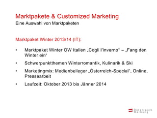 Marktpakete & Customized Marketing
Eine Auswahl von Marktpaketen


Marktpaket Winter 2013/14 (IT):

•   Marktpaket Winter ÖW Italien „Cogli l’inverno“ – „Fang den
    Winter ein“
•   Schwerpunktthemen Winterromantik, Kulinarik & Ski
•   Marketingmix: Medienbeileger „Österreich-Special“, Online,
    Pressearbeit
•   Laufzeit: Oktober 2013 bis Jänner 2014
 