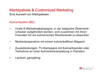 Marktpakete & Customized Marketing
Eine Auswahl von Marktpaketen

Kulinarikpaket (BE):

•   Virale E-Marketingkampagne, in der belgische Österreich-
    Urlauber aufgefordert werden, sich zusammen mit Ihren
    Freunden für ein kulinarisches Wochenende zu bewerben

•   Medienkooperation mit einem kulinarikaffinen Magazin

•   Zusatzleistungen: TV-Kampagne mit Kulinairksender oder
    Teilnahme an einer Kulinarikveranstaltung in Flandern

•   Laufzeit: ganzjährig
 