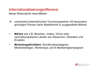 Internationalisierungsoffensive
Neuer Schwung für neue Märkte


   unterstützt österreichische Tourismuspartner mit besonders
    günstigen Preisen beim Markteintritt in ausgewählte Märkte


•   Märkte wie z.B. Brasilien, Indien, China oder
    zentraleuropäische Länder wie Slowenien, Slowakei und
    Kroatien
•   Marketingaktivitäten: Rundfunkkampagnen,
    Medienbeileger, Workshops und E-Marketingkampagnen
 