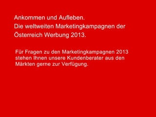 Ankommen und Aufleben.
Die weltweiten Marketingkampagnen der
Österreich Werbung 2013.

Für Fragen zu den Marketingkampagnen 2013
stehen Ihnen unsere Kundenberater aus den
Märkten gerne zur Verfügung.
 