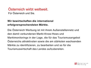 Österreich wirbt weltweit.
Für Österreich und Sie.


Wir bewirtschaften die international
erfolgversprechendsten Märkte.

Die Österreich Werbung ist mit ihrem Außenstellennetz und
den damit verbundenen Markt-Know-Hows und
Marktmonitorings in der Lage, die für das Tourismusangebot
Österreichs attraktivsten sowie die am stärksten wachsenden
Märkte zu identifizieren, zu bearbeiten und so für die
Tourismuswirtschaft des Landes aufzubereiten.
 