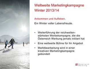 Weltweite Marketingkampagne
Winter 2013/14

Ankommen und Aufleben.
Ein Winter voller Lebensfreude.


• Weiterführung der reichweiten-
  stärksten Werbekampagne, die die
  Österreich Werbung jemals initiiert hat
• Eine weltweite Bühne für Ihr Angebot
• Marktbearbeitung wird in einer
  kreativen Marketingkampagne
  gebündelt
 