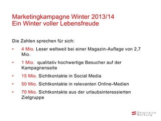 Marketingkampagne Winter 2013/14
Ein Winter voller Lebensfreude

Die Zahlen sprechen für sich:
•   4 Mio. Leser weltweit bei einer Magazin-Auflage von 2,7
    Mio.
•   1 Mio. qualitativ hochwertige Besucher auf der
    Kampagnenseite
•   15 Mio. Sichtkontakte in Social Media
•   50 Mio. Sichtkontakte in relevanten Online-Medien
•   70 Mio. Sichtkontakte aus der urlaubsinteressierten
    Zielgruppe
 