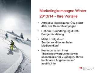 Marketingkampagne Winter
 2013/14 - Ihre Vorteile
• Attraktive Beteiligung: ÖW stützt
  40% der Gesamtkampagne
• Höhere Durchdringung durch
  Budgetbündelung
• Mehr Erfolg durch
  Sonderkonditionen beim
  Mediaeinkauf
• Kommunikation Ihrer
  Themenschwerpunkte sowie
  unkomplizierter Zugang zu Ihren
  buchbaren Angeboten auf
  austria.info
 